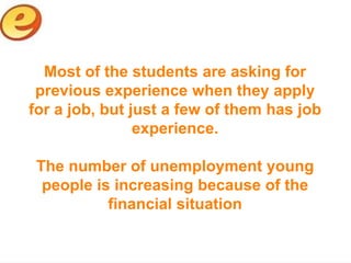 Most of the students are asking for
 previous experience when they apply
for a job, but just a few of them has job
                experience.

 The number of unemployment young
  people is increasing because of the
           financial situation
 