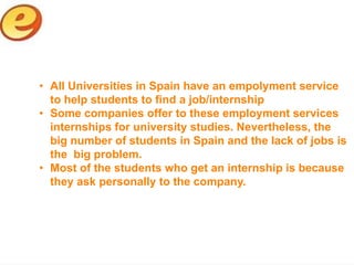 • All Universities in Spain have an empolyment service
  to help students to find a job/internship
• Some companies offer to these employment services
  internships for university studies. Nevertheless, the
  big number of students in Spain and the lack of jobs is
  the big problem.
• Most of the students who get an internship is because
  they ask personally to the company.
 
