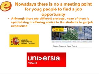 Nowadays there is no a meeting point
        for youg people to find a job
                opportunity
• Although there are different projects, none of them is
  specialising in offering advise to the students to get job
  experience.
 