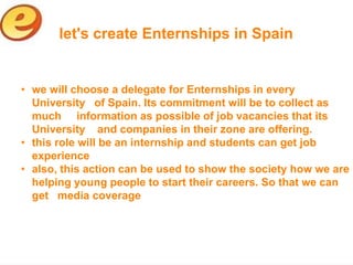 let's create Enternships in Spain


• we will choose a delegate for Enternships in every
  University of Spain. Its commitment will be to collect as
  much information as possible of job vacancies that its
  University and companies in their zone are offering.
• this role will be an internship and students can get job
  experience
• also, this action can be used to show the society how we are
  helping young people to start their careers. So that we can
  get media coverage
 