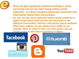 • Once we get a group of students working in every
  university, we we can start using online social
  networks to inform students about job vacancies and
  information about their Universities.
• we can use the most important online social networks in
  Spain to talk about what are the job vacancies in the
  different Universities, advices, and stories about students.
  With these actions we can obtain more traffic to our
  website. Also, in order to have our own space, we can
  create a blog to talk about ourselves in Spain.
 