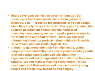 • Media coverage: we need to become 'famous'. Our
  presence in traditional media, in order to get more
  attention, can   focus on the problems of young people
  when they apply for a job in Spain. Every month, when the
  Spanish government announces the number of
  unemployment people, we can send a press release to
  the media whit our point of view. Also, we can send
  information about our projects (internships in Spanish
  Universities) and our leader, Rajeeb Dey.
• In order to get more attention from the media, young
  people and administration, we can organise meetings with
  relevant young people who can talk about their
  experiences and encourage students to start up their own
  careers. We can make a meeting every month in the
  most important Universities and discuss how to young
  people can create new business and employ
 