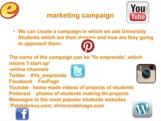 marketing campaign

 • We can create a campaign in which we ask University
   Students which are their dreams and how are they going
   to approach them.

The name of the campaign can be 'Yo emprendo', which
means 'I start up'
-online channels
Twitter #Yo_emprendo
Facebook FanPage
Youtube home made vídeos of projects of students
Pinterest photos of students making thi projects
Messages in the most popular students websites
`Patatabrava.com; elrincondelvago.com
 