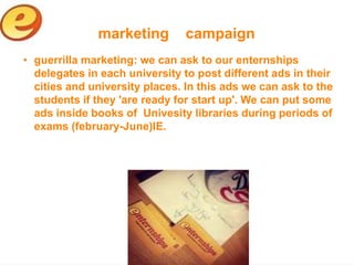 marketing        campaign
• guerrilla marketing: we can ask to our enternships
  delegates in each university to post different ads in their
  cities and university places. In this ads we can ask to the
  students if they 'are ready for start up'. We can put some
  ads inside books of Univesity libraries during periods of
  exams (february-June)IE.
 