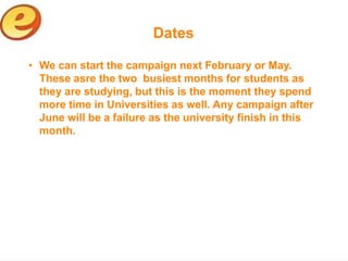 Dates

• We can start the campaign next February or May.
  These asre the two busiest months for students as
  they are studying, but this is the moment they spend
  more time in Universities as well. Any campaign after
  June will be a failure as the university finish in this
  month.
 