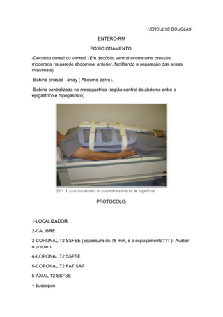 HERCULYS DOUGLAS
ENTERO-RM
POSICIONAMENTO:
-Decúbito dorsal ou ventral. (Em decúbito ventral ocorre uma pressão
moderada na parede abdominal anterior, facilitando a separação das ansas
intestinais).
-Bobina phased –array ( Abdome-pelve).
-Bobina centralizada no mesogástrico (região central do abdome entre o
epigástrico e hipogástrico).
PROTOCOLO:
1-LOCALIZADOR
2-CALIBRE
3-CORONAL T2 SSFSE (espessura de 75 mm, e o espaçamento??? )- Avaliar
o preparo.
4-CORONAL T2 SSFSE
5-CORONAL T2 FAT SAT
5-AXIAL T2 SSFSE
+ buscopan
