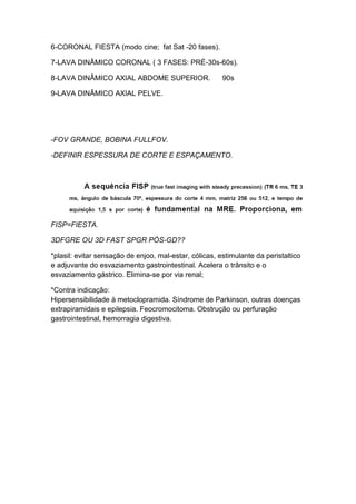6-CORONAL FIESTA (modo cine; fat Sat -20 fases).
7-LAVA DINÂMICO CORONAL ( 3 FASES: PRÉ-30s-60s).
8-LAVA DINÂMICO AXIAL ABDOME SUPERIOR.
90s
9-LAVA DINÂMICO AXIAL PELVE.
-FOV GRANDE, BOBINA FULLFOV.
-DEFINIR ESPESSURA DE CORTE E ESPAÇAMENTO.
FISP=FIESTA.
3DFGRE OU 3D FAST SPGR PÓS-GD??
*plasil: evitar sensação de enjoo, mal-estar, cólicas, estimulante da peristaltico
e adjuvante do esvaziamento gastrointestinal. Acelera o trânsito e o
esvaziamento gástrico. Elimina-se por via renal;
*Contra indicação:
Hipersensibilidade à metoclopramida. Síndrome de Parkinson, outras doenças
extrapiramidais e epilepsia. Feocromocitoma. Obstrução ou perfuração
gastrointestinal, hemorragia digestiva.