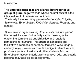 Introduction The  Enterobacteriaceae are a large, heterogeneous group of gram-negative  rods whose natural habitat is the intestinal tract of humans and animals. The family includes many genera ( Escherichia, Shigella, Salmonella, Enterobacter, Klebsiella, Serratia, Proteus,  and others). Some enteric organisms, eg,  Escherichia coli,  are part of the normal flora and incidentally cause disease, while others, the salmonellae and shigellae, are regularly pathogenic for humans. The Enterobacteriaceae are facultative anaerobes or aerobes, ferment a wide range of carbohydrates, possess a complex antigenic structure, and produce a variety of toxins and other virulence factors. Enterobacteriaceae, enteric gram-negative rods, and enteric bacteria, may also be called coliforms. 