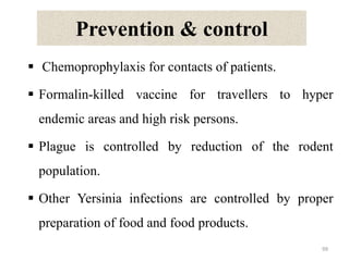 Prevention & control
 Chemoprophylaxis for contacts of patients.
 Formalin-killed vaccine for travellers to hyper
endemic areas and high risk persons.
 Plague is controlled by reduction of the rodent
population.
 Other Yersinia infections are controlled by proper
preparation of food and food products.
99
 
