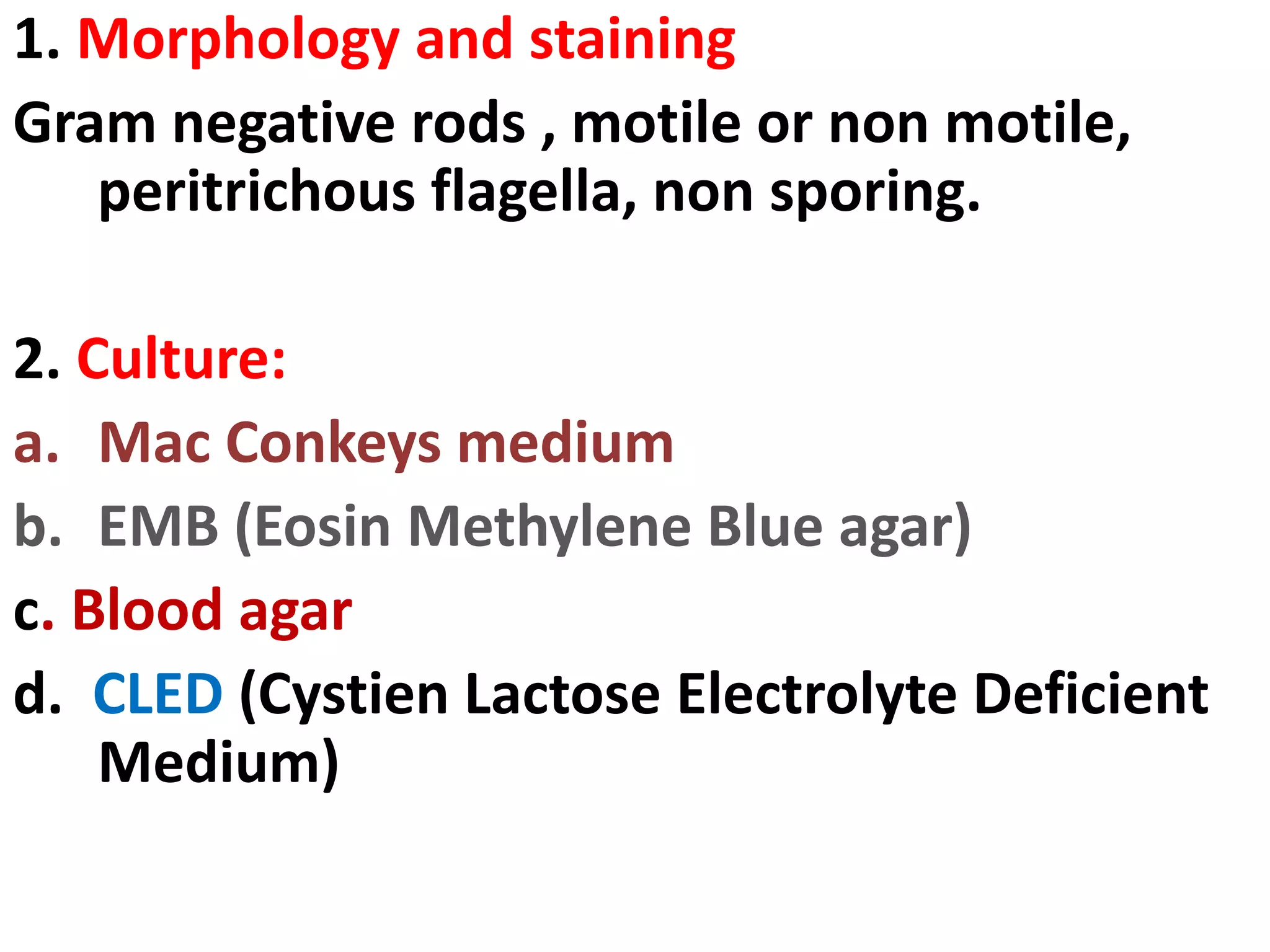 1. Morphology and staining
Gram negative rods , motile or non motile,
peritrichous flagella, non sporing.
2. Culture:
a. Mac Conkeys medium
b. EMB (Eosin Methylene Blue agar)
c. Blood agar
d. CLED (Cystien Lactose Electrolyte Deficient
Medium)
 