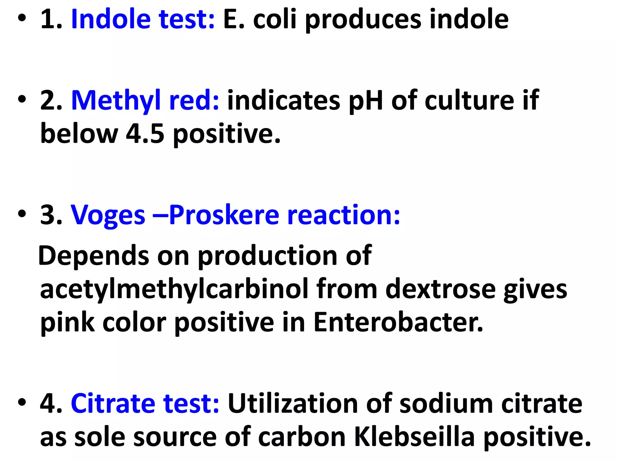 • 1. Indole test: E. coli produces indole
• 2. Methyl red: indicates pH of culture if
below 4.5 positive.
• 3. Voges –Proskere reaction:
Depends on production of
acetylmethylcarbinol from dextrose gives
pink color positive in Enterobacter.
• 4. Citrate test: Utilization of sodium citrate
as sole source of carbon Klebseilla positive.
 