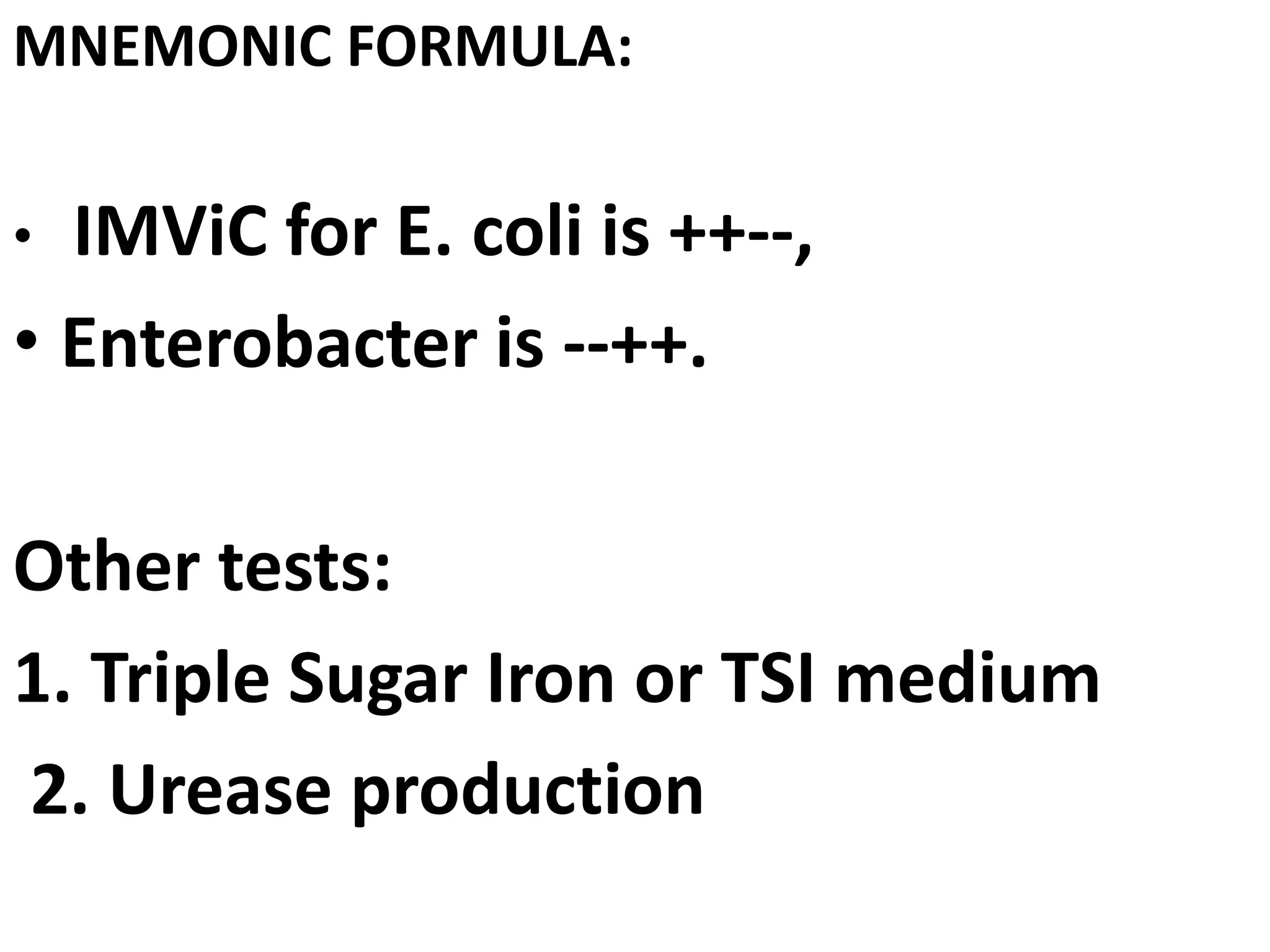 MNEMONIC FORMULA:
• IMViC for E. coli is ++--,
• Enterobacter is --++.
Other tests:
1. Triple Sugar Iron or TSI medium
2. Urease production
 