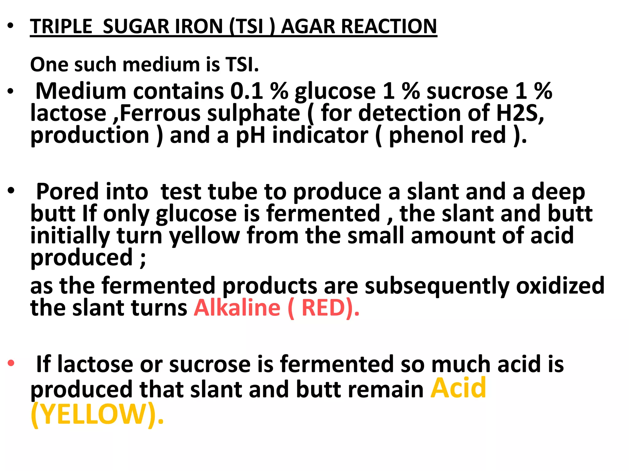 • TRIPLE SUGAR IRON (TSI ) AGAR REACTION
One such medium is TSI.
• Medium contains 0.1 % glucose 1 % sucrose 1 %
lactose ,Ferrous sulphate ( for detection of H2S,
production ) and a pH indicator ( phenol red ).
• Pored into test tube to produce a slant and a deep
butt If only glucose is fermented , the slant and butt
initially turn yellow from the small amount of acid
produced ;
as the fermented products are subsequently oxidized
the slant turns Alkaline ( RED).
• If lactose or sucrose is fermented so much acid is
produced that slant and butt remain Acid
(YELLOW).
 