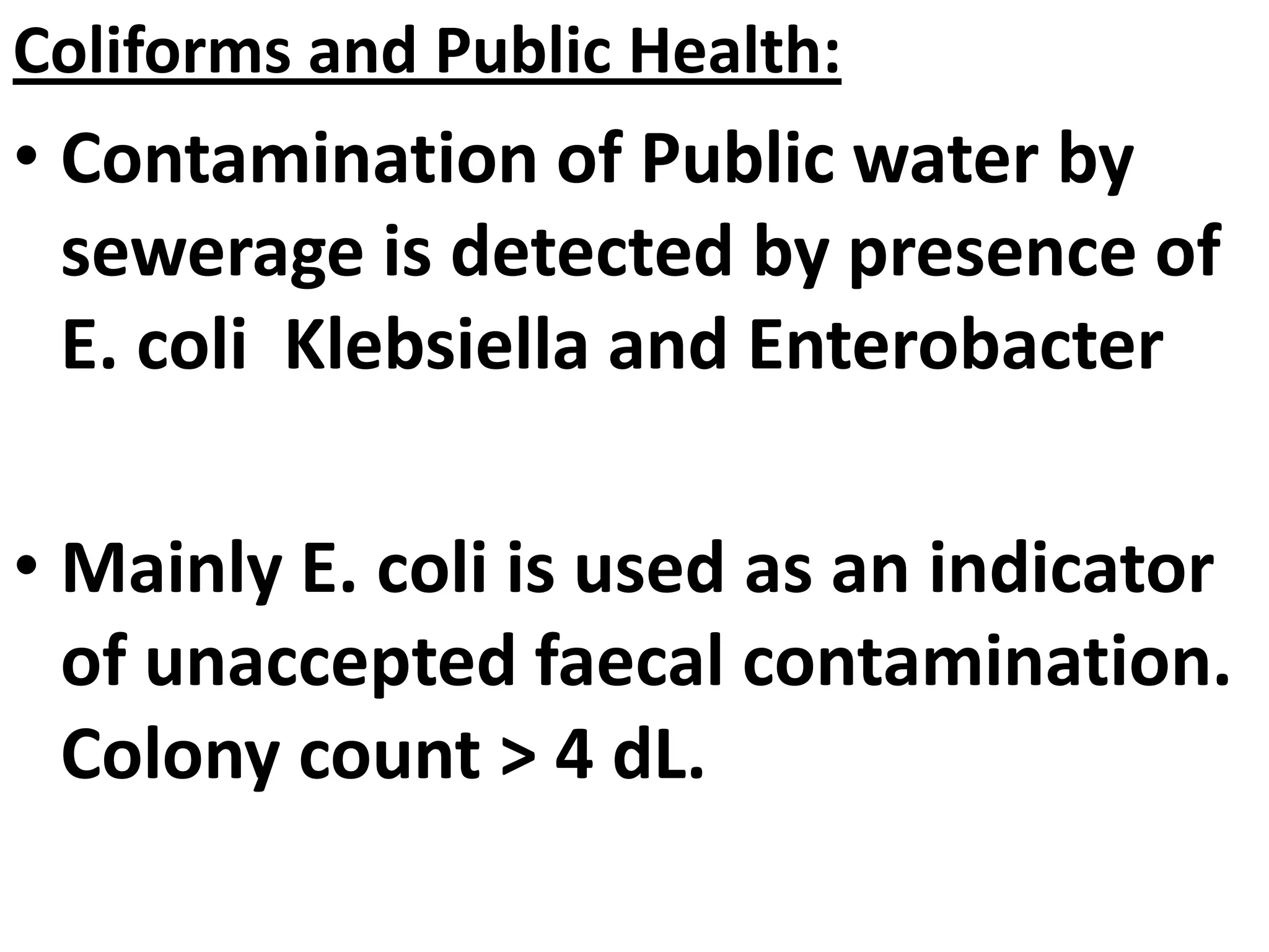 Coliforms and Public Health:
• Contamination of Public water by
sewerage is detected by presence of
E. coli Klebsiella and Enterobacter
• Mainly E. coli is used as an indicator
of unaccepted faecal contamination.
Colony count > 4 dL.
 