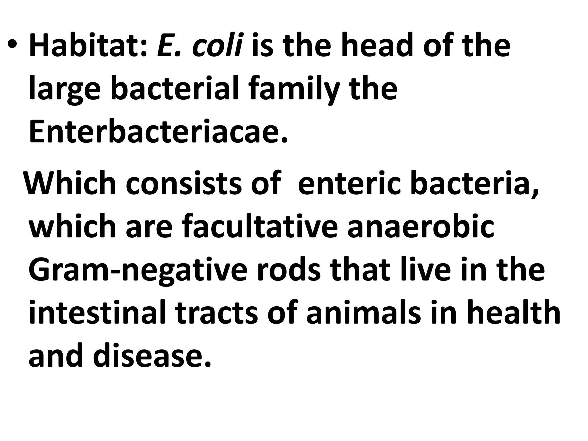 • Habitat: E. coli is the head of the
large bacterial family the
Enterbacteriacae.
Which consists of enteric bacteria,
which are facultative anaerobic
Gram-negative rods that live in the
intestinal tracts of animals in health
and disease.
 