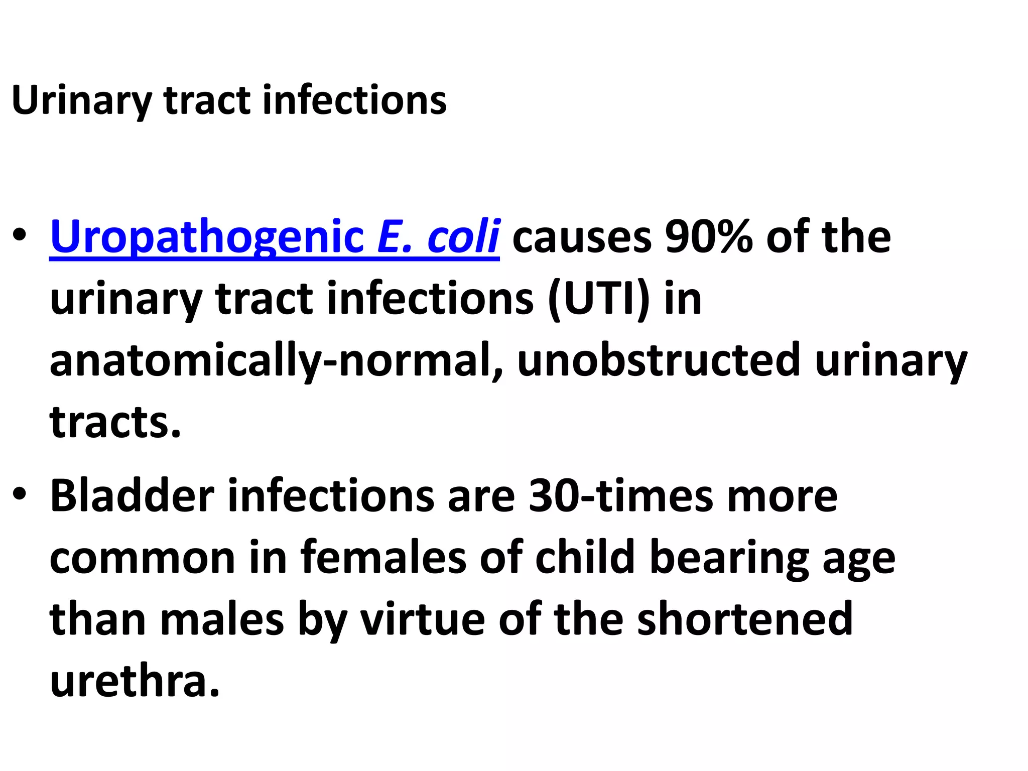 Urinary tract infections
• Uropathogenic E. coli causes 90% of the
urinary tract infections (UTI) in
anatomically-normal, unobstructed urinary
tracts.
• Bladder infections are 30-times more
common in females of child bearing age
than males by virtue of the shortened
urethra.
 