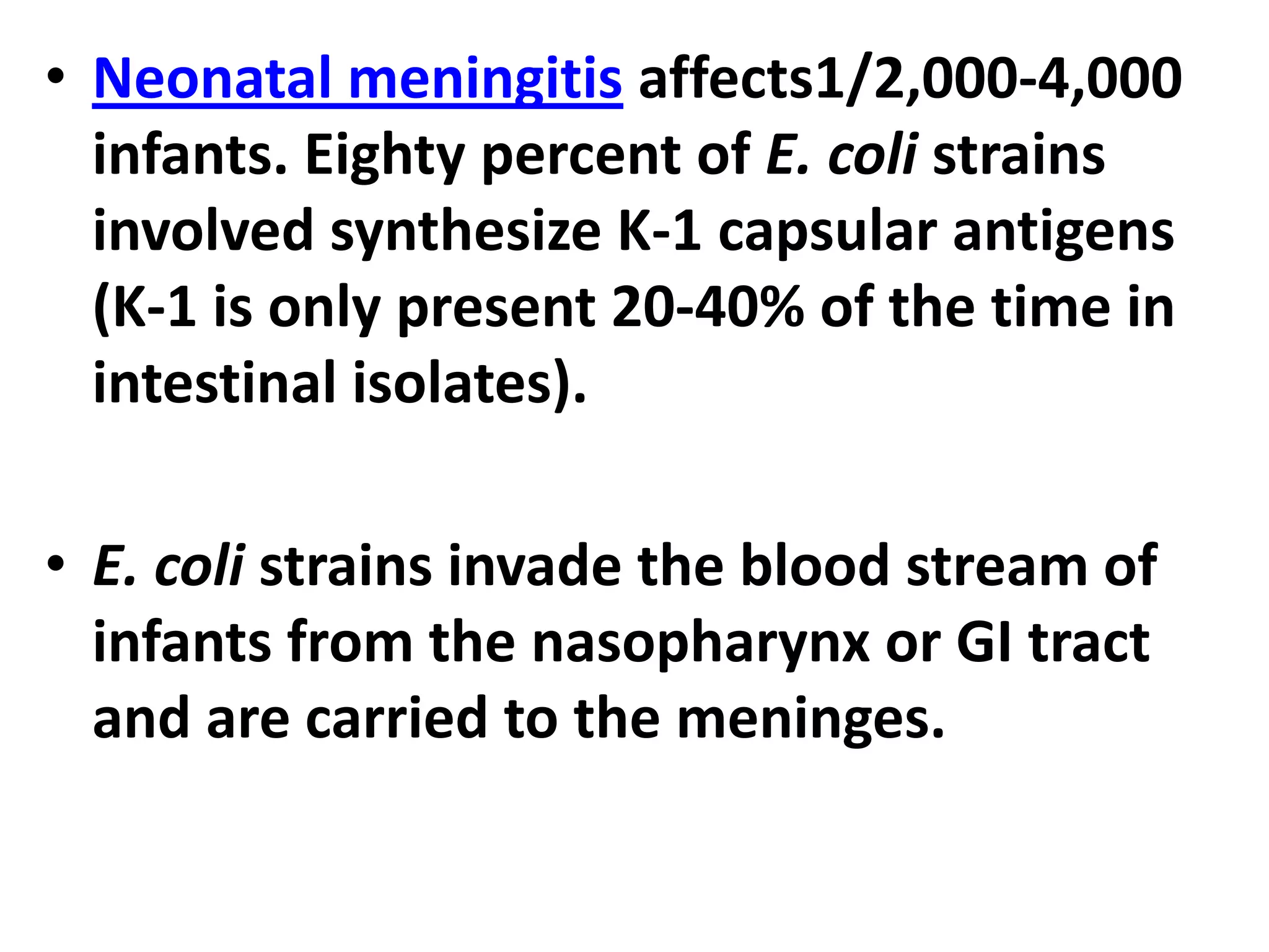 • Neonatal meningitis affects1/2,000-4,000
infants. Eighty percent of E. coli strains
involved synthesize K-1 capsular antigens
(K-1 is only present 20-40% of the time in
intestinal isolates).
• E. coli strains invade the blood stream of
infants from the nasopharynx or GI tract
and are carried to the meninges.
 