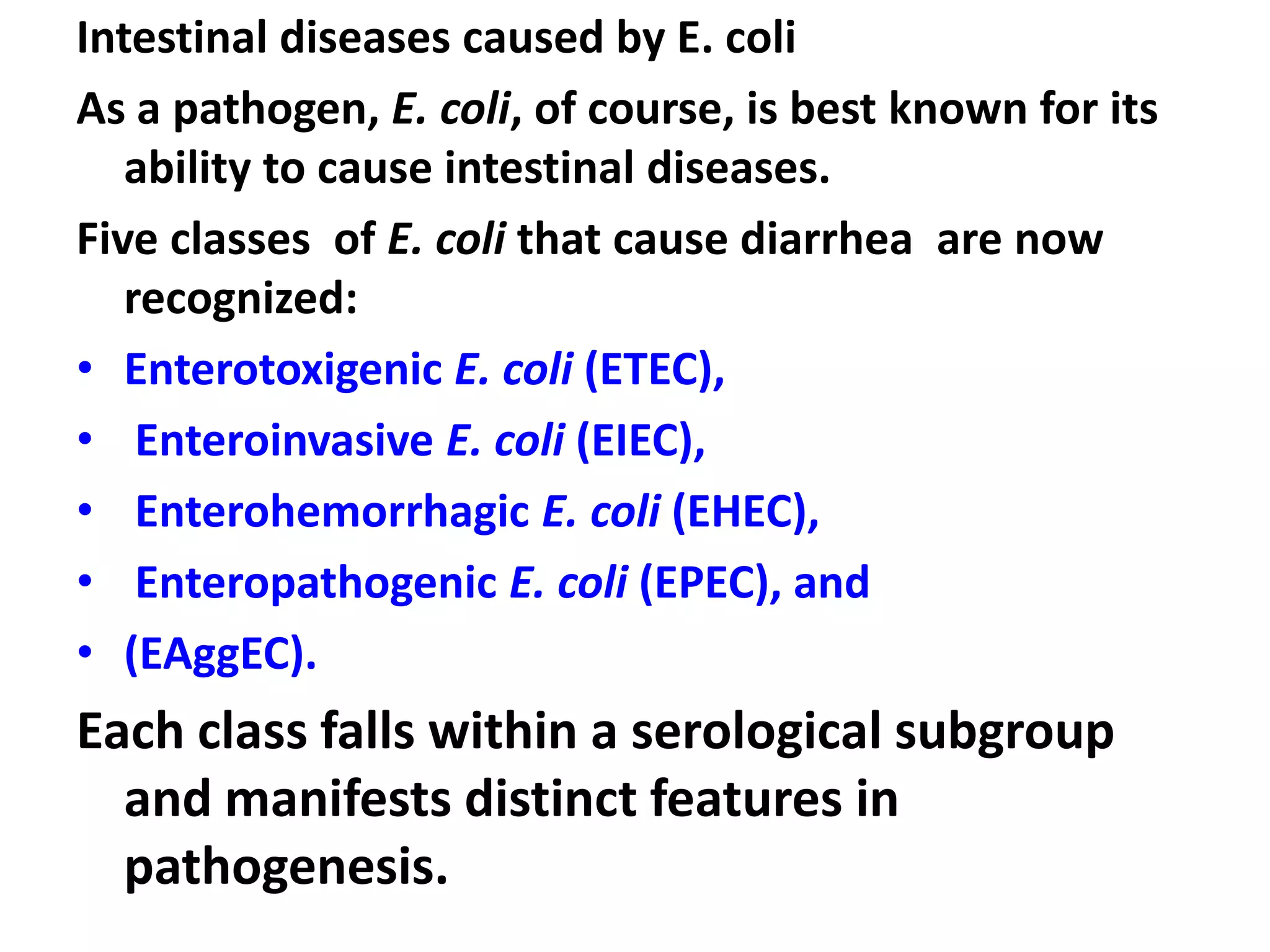 Intestinal diseases caused by E. coli
As a pathogen, E. coli, of course, is best known for its
ability to cause intestinal diseases.
Five classes of E. coli that cause diarrhea are now
recognized:
• Enterotoxigenic E. coli (ETEC),
• Enteroinvasive E. coli (EIEC),
• Enterohemorrhagic E. coli (EHEC),
• Enteropathogenic E. coli (EPEC), and
• (EAggEC).
Each class falls within a serological subgroup
and manifests distinct features in
pathogenesis.
 