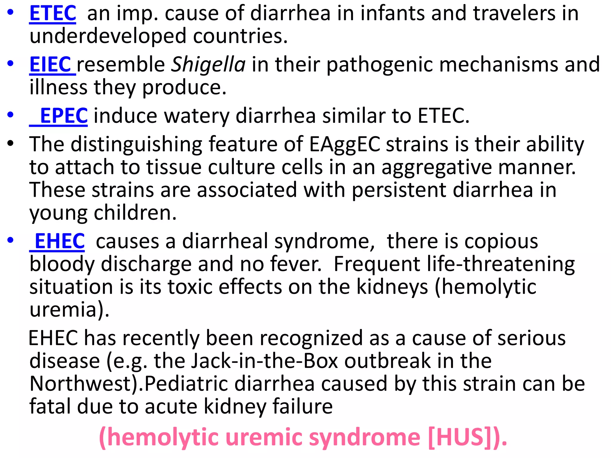 • ETEC an imp. cause of diarrhea in infants and travelers in
underdeveloped countries.
• EIEC resemble Shigella in their pathogenic mechanisms and
illness they produce.
• EPEC induce watery diarrhea similar to ETEC.
• The distinguishing feature of EAggEC strains is their ability
to attach to tissue culture cells in an aggregative manner.
These strains are associated with persistent diarrhea in
young children.
• EHEC causes a diarrheal syndrome, there is copious
bloody discharge and no fever. Frequent life-threatening
situation is its toxic effects on the kidneys (hemolytic
uremia).
EHEC has recently been recognized as a cause of serious
disease (e.g. the Jack-in-the-Box outbreak in the
Northwest).Pediatric diarrhea caused by this strain can be
fatal due to acute kidney failure
(hemolytic uremic syndrome [HUS]).
 