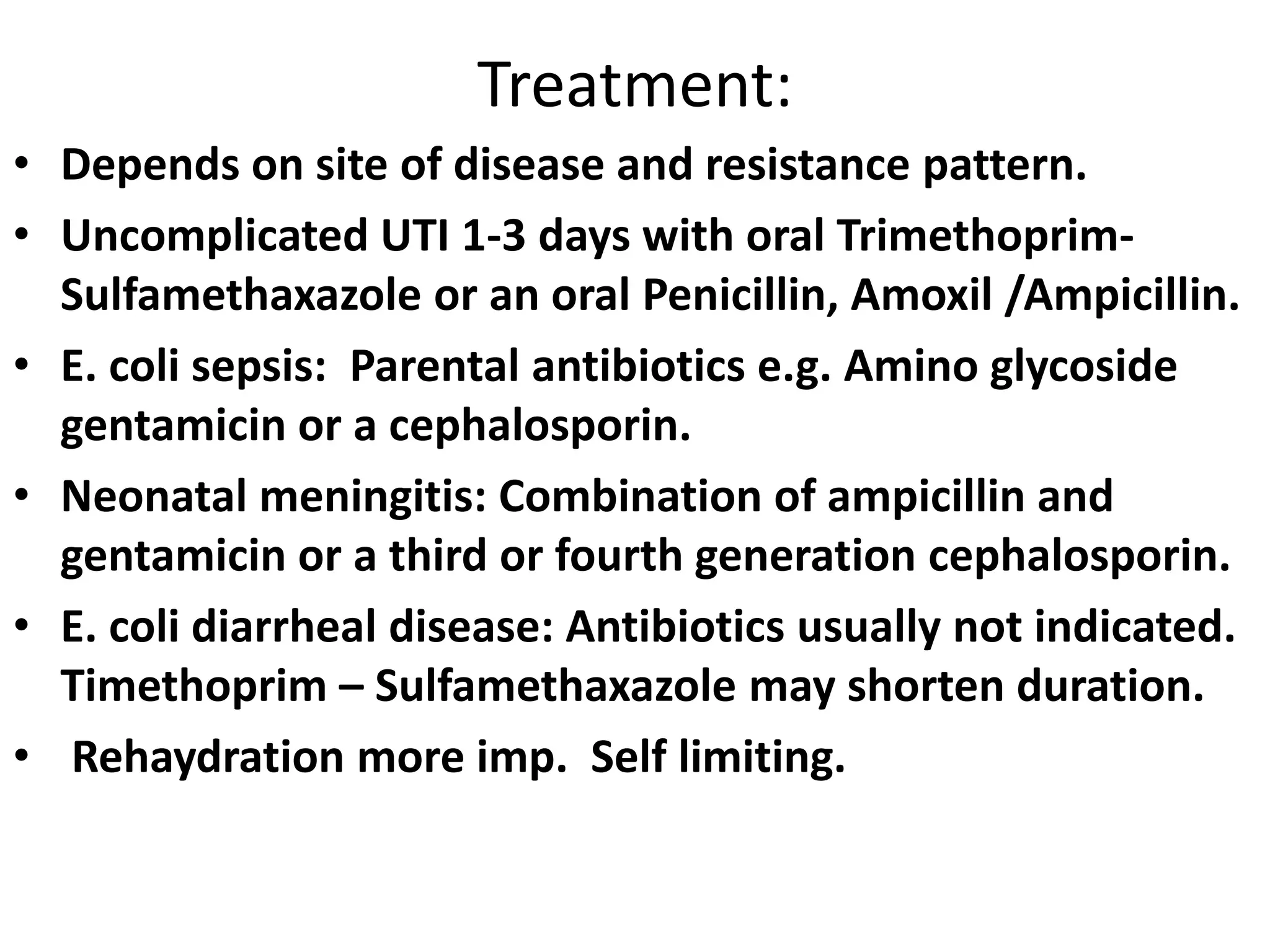 Treatment:
• Depends on site of disease and resistance pattern.
• Uncomplicated UTI 1-3 days with oral Trimethoprim-
Sulfamethaxazole or an oral Penicillin, Amoxil /Ampicillin.
• E. coli sepsis: Parental antibiotics e.g. Amino glycoside
gentamicin or a cephalosporin.
• Neonatal meningitis: Combination of ampicillin and
gentamicin or a third or fourth generation cephalosporin.
• E. coli diarrheal disease: Antibiotics usually not indicated.
Timethoprim – Sulfamethaxazole may shorten duration.
• Rehaydration more imp. Self limiting.
 