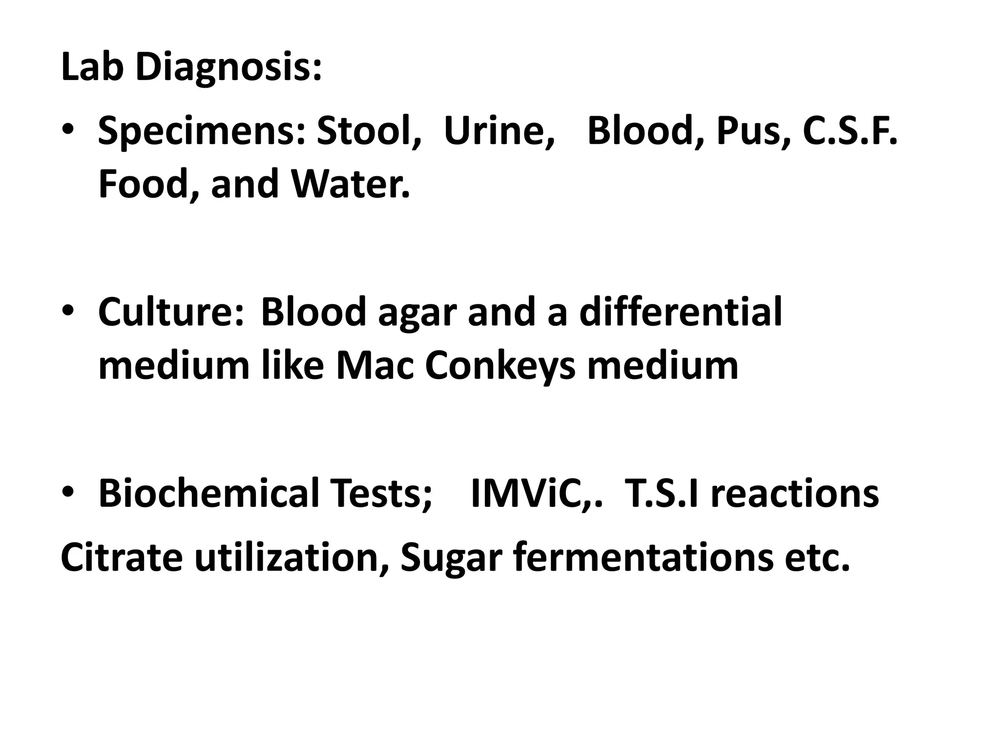 Lab Diagnosis:
• Specimens: Stool, Urine, Blood, Pus, C.S.F.
Food, and Water.
• Culture: Blood agar and a differential
medium like Mac Conkeys medium
• Biochemical Tests; IMViC,. T.S.I reactions
Citrate utilization, Sugar fermentations etc.
 