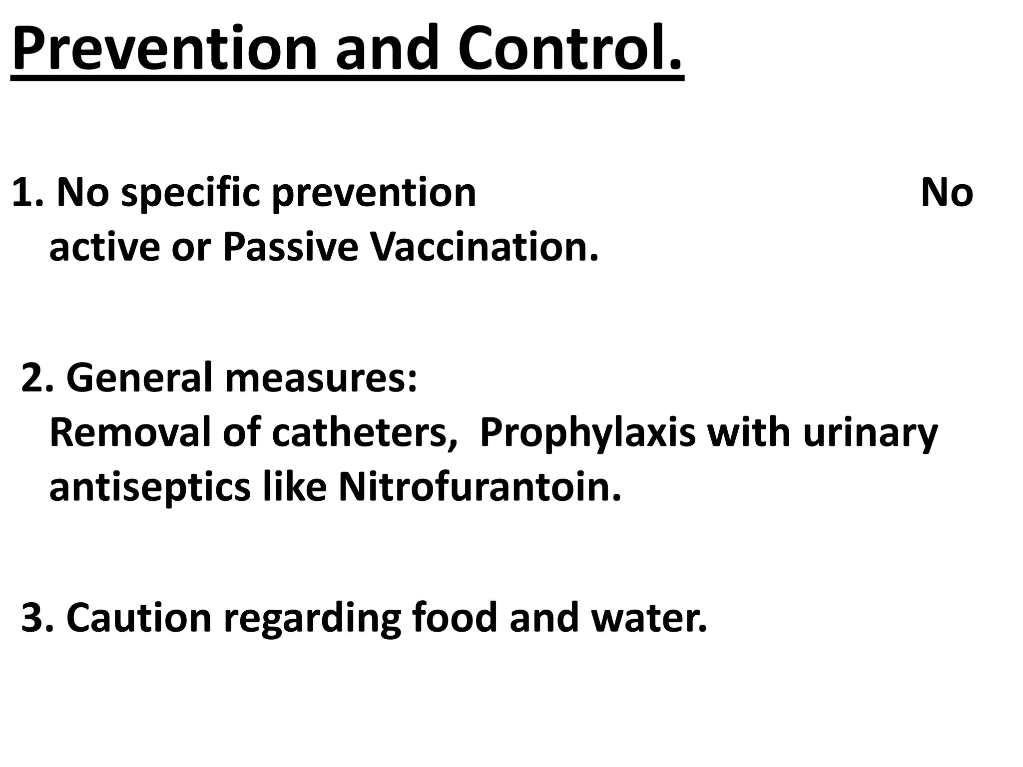 Prevention and Control.
1. No specific prevention No
active or Passive Vaccination.
2. General measures:
Removal of catheters, Prophylaxis with urinary
antiseptics like Nitrofurantoin.
3. Caution regarding food and water.
 