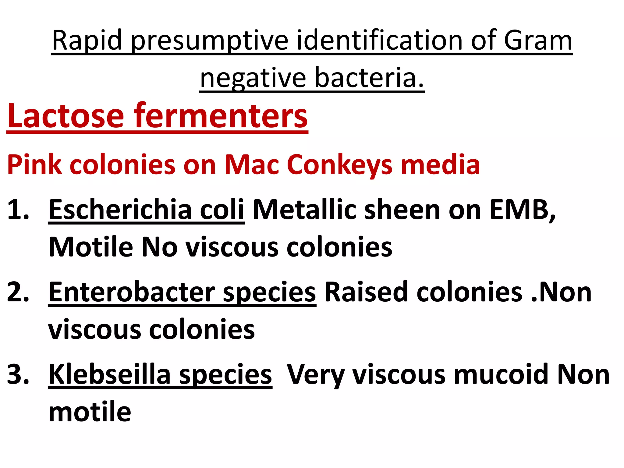Rapid presumptive identification of Gram
negative bacteria.
Lactose fermenters
Pink colonies on Mac Conkeys media
1. Escherichia coli Metallic sheen on EMB,
Motile No viscous colonies
2. Enterobacter species Raised colonies .Non
viscous colonies
3. Klebseilla species Very viscous mucoid Non
motile
 