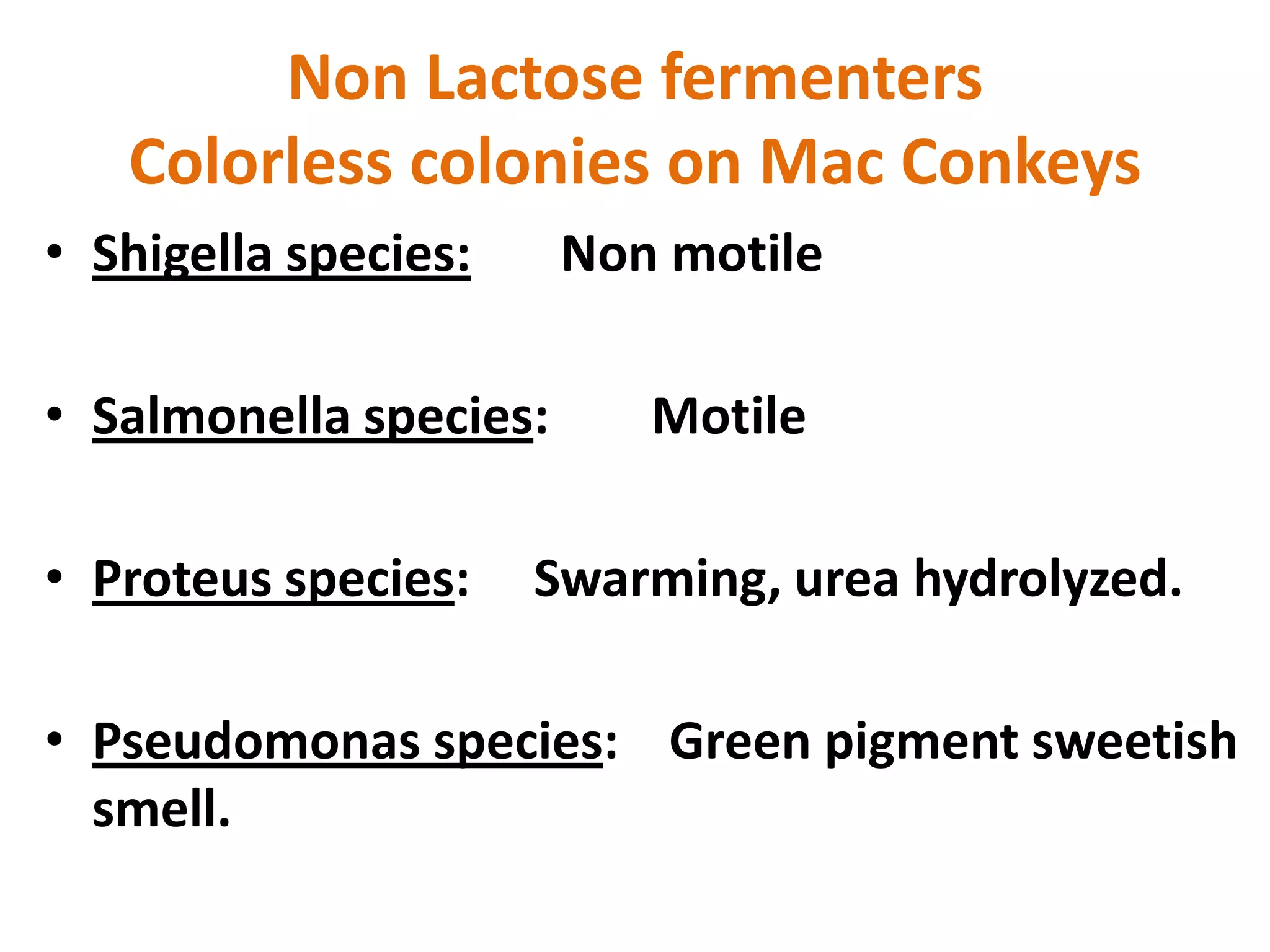 Non Lactose fermenters
Colorless colonies on Mac Conkeys
• Shigella species: Non motile
• Salmonella species: Motile
• Proteus species: Swarming, urea hydrolyzed.
• Pseudomonas species: Green pigment sweetish
smell.
 