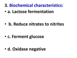 3. Biochemical characteristics:
• a. Lactose fermentation
• b. Reduce nitrates to nitrites
• c. Ferment glucose
• d. Oxidase negative
 