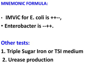 MNEMONIC FORMULA:
• IMViC for E. coli is ++--,
• Enterobacter is --++.
Other tests:
1. Triple Sugar Iron or TSI medium
2. Urease production
 