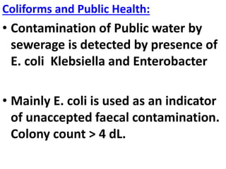 Coliforms and Public Health:
• Contamination of Public water by
sewerage is detected by presence of
E. coli Klebsiella and Enterobacter
• Mainly E. coli is used as an indicator
of unaccepted faecal contamination.
Colony count > 4 dL.
 