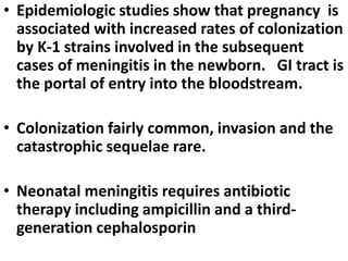 • Epidemiologic studies show that pregnancy is
associated with increased rates of colonization
by K-1 strains involved in the subsequent
cases of meningitis in the newborn. GI tract is
the portal of entry into the bloodstream.
• Colonization fairly common, invasion and the
catastrophic sequelae rare.
• Neonatal meningitis requires antibiotic
therapy including ampicillin and a third-
generation cephalosporin
 
