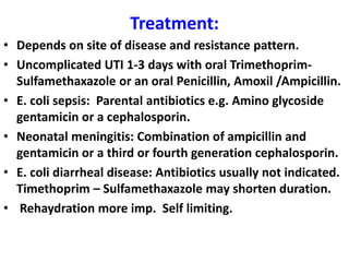 Treatment:
• Depends on site of disease and resistance pattern.
• Uncomplicated UTI 1-3 days with oral Trimethoprim-
Sulfamethaxazole or an oral Penicillin, Amoxil /Ampicillin.
• E. coli sepsis: Parental antibiotics e.g. Amino glycoside
gentamicin or a cephalosporin.
• Neonatal meningitis: Combination of ampicillin and
gentamicin or a third or fourth generation cephalosporin.
• E. coli diarrheal disease: Antibiotics usually not indicated.
Timethoprim – Sulfamethaxazole may shorten duration.
• Rehaydration more imp. Self limiting.
 