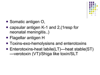 Somatic antigen O,  capsular antigen K-1 and 2,(1resp for neonatal meningitis..) Flagellar antigen H Toxins-exo-hemolysisns and enterotoxins Enterotoxins-heat labile(LT)—heat stable(ST)—verotoxin (VT)/Shiga like toxin/SLT 