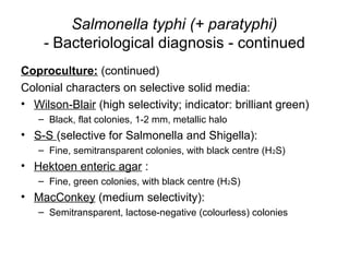 Salmonella typhi (+ paratyphi)
- Bacteriological diagnosis - continued
Coproculture: (continued)
Colonial characters on selective solid media:
• Wilson-Blair (high selectivity; indicator: brilliant green)
– Black, flat colonies, 1-2 mm, metallic halo
• S-S (selective for Salmonella and Shigella):
– Fine, semitransparent colonies, with black centre (H2S)
• Hektoen enteric agar :
– Fine, green colonies, with black centre (H2S)
• MacConkey (medium selectivity):
– Semitransparent, lactose-negative (colourless) colonies
 