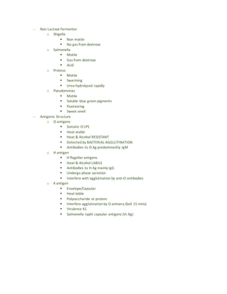 - Non Lactose Fermenter
o Shigella
 Non motile
 No gas from dextrose
o Salmonella
 Motile
 Gas from dextrose
 Acid
o Proteus
 Motile
 Swarming
 Urea hydrolyzed rapidly
o Pseudomonas
 Motile
 Soluble blue green pigments
 Fluorescing
 Sweet smell
- Antigenic Structure
o O antigens
 Somatic O LPS
 Heat stable
 Heat & Alcohol RESISTANT
 Detected by BACTERIAL AGGLUTINATION
 Antibodies to O Ag predominantly IgM
o H antigen
 H flagellar antigens
 Heat & Alcohol LABILE
 Antibodies to H Ag mainly IgG
 Undergo phase variation
 Interfere with agglutination by anti-O antibodies
o K antigen
 Envelope/Capsular
 Heat labile
 Polysaccharide or protein
 Interfere agglutination by O antisera (boil 15 mins)
 Virulence K1
 Salmonella typhi capsular antigens (Vi Ag)
 