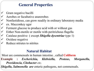 General Properties
 Gram negative bacilli
 Aerobes or facultative anarerobes
 Nonfastidious, can grow readily in ordinary laboratory media
 ex. Macconkey agar
 Ferment glucose to produce acid with or without gas
 Either Non-motile or motile with peritrichous flagella
 Catalase positive ( except Shigella dysentriae type 1)
 Oxidase negative
 Reduce nitrates to nitrites
Natural Habitat
Most are commensals in human intestine , called Coliform
Example : Escherichia, Klebsiella, Proteus, Morganella,
Providencia, Citobacter etc.
Shigella, Salmonella are enteric pathogens, not commensals.
 