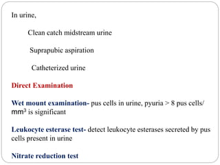 In urine,
Clean catch midstream urine
Suprapubic aspiration
Catheterized urine
Direct Examination
Wet mount examination- pus cells in urine, pyuria > 8 pus cells/
mm3 is significant
Leukocyte esterase test- detect leukocyte esterases secreted by pus
cells present in urine
Nitrate reduction test
 