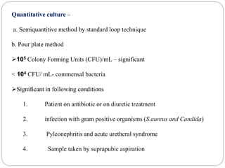 Quantitative culture –
a. Semiquantitive method by standard loop technique
b. Pour plate method
105 Colony Forming Units (CFU)/mL – significant
< 104 CFU/ mL- commensal bacteria
Significant in following conditions
1. Patient on antibiotic or on diuretic treatment
2. infection with gram positive organisms (S.aureus and Candida)
3. Pyleonephritis and acute uretheral syndrome
4. Sample taken by suprapubic aspiration
 