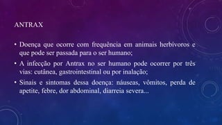 ANTRAX
• Doença que ocorre com frequência em animais herbívoros e
que pode ser passada para o ser humano;
• A infecção por Antrax no ser humano pode ocorrer por três
vias: cutânea, gastrointestinal ou por inalação;
• Sinais e sintomas dessa doença: náuseas, vômitos, perda de
apetite, febre, dor abdominal, diarreia severa...
 