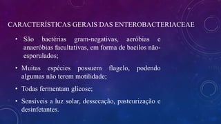 CARACTERÍSTICAS GERAIS DAS ENTEROBACTERIACEAE
• São bactérias gram-negativas, aeróbias e
anaeróbias facultativas, em forma de bacilos não-
esporulados;
• Muitas espécies possuem flagelo, podendo
algumas não terem motilidade;
• Todas fermentam glicose;
• Sensíveis a luz solar, dessecação, pasteurização e
desinfetantes.
 