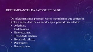 DETERMINANTES DA PATOGENICIDADE
Os microrganismos possuem vários mecanismos que conferem
à eles a capacidade de causar doenças, podendo ser citados:
• Adesinas;
• Endotoxinas;
• Enterotoxinas;
• Toxicidade seletiva;
• Bomba de efluxo;
• Plasmídeos;
• Bacteriocinas.
 