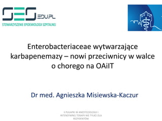 Enterobacteriaceae wytwarzające
karbapenemazy – nowi przeciwnicy w walce
o chorego na OAiIT
Dr med. Agnieszka Misiewska-Kaczur
II PUŁAPKI W ANESTEZJOLOGII I
INTENSYWNEJ TERAPII NIE TYLKO DLA
REZYDENTÓW
 