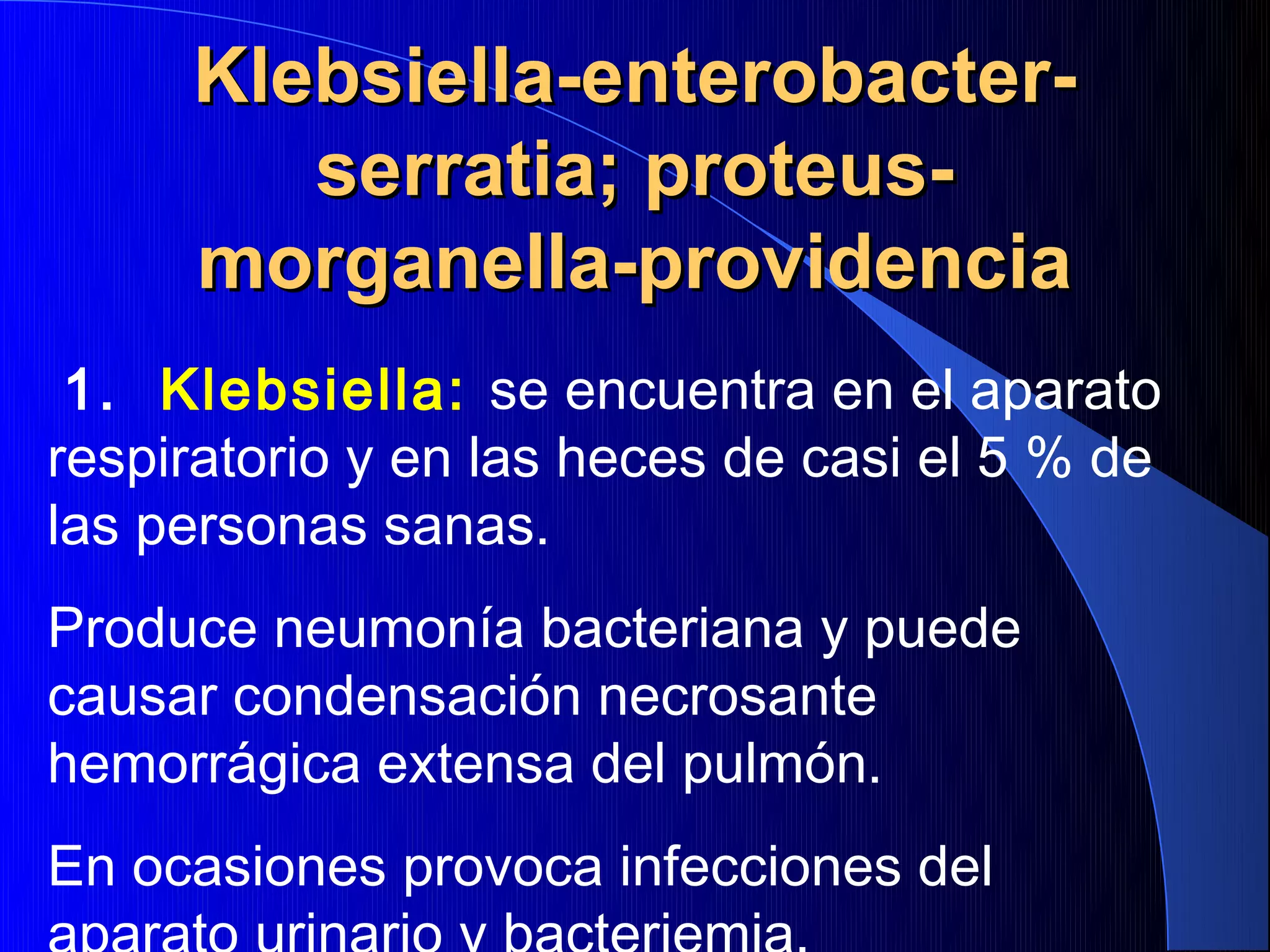 Klebsiella-enterobacter-
        serratia; proteus-
     morganella-providencia
 1. Klebsiella: se encuentra en el aparato
respiratorio y en las heces de casi el 5 % de
las personas sanas.
Produce neumonía bacteriana y puede
causar condensación necrosante
hemorrágica extensa del pulmón.
En ocasiones provoca infecciones del
 
