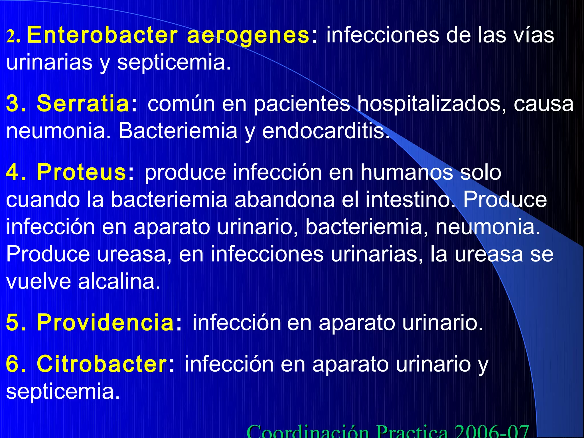 2. Enterobacter aerogenes : infecciones de las vías
urinarias y septicemia.
3. Serratia: común en pacientes hospitalizados, causa
neumonia. Bacteriemia y endocarditis.
4. Proteus: produce infección en humanos solo
cuando la bacteriemia abandona el intestino. Produce
infección en aparato urinario, bacteriemia, neumonia.
Produce ureasa, en infecciones urinarias, la ureasa se
vuelve alcalina.
5. Providencia: infección en aparato urinario.
6. Citrobacter: infección en aparato urinario y
septicemia.
 