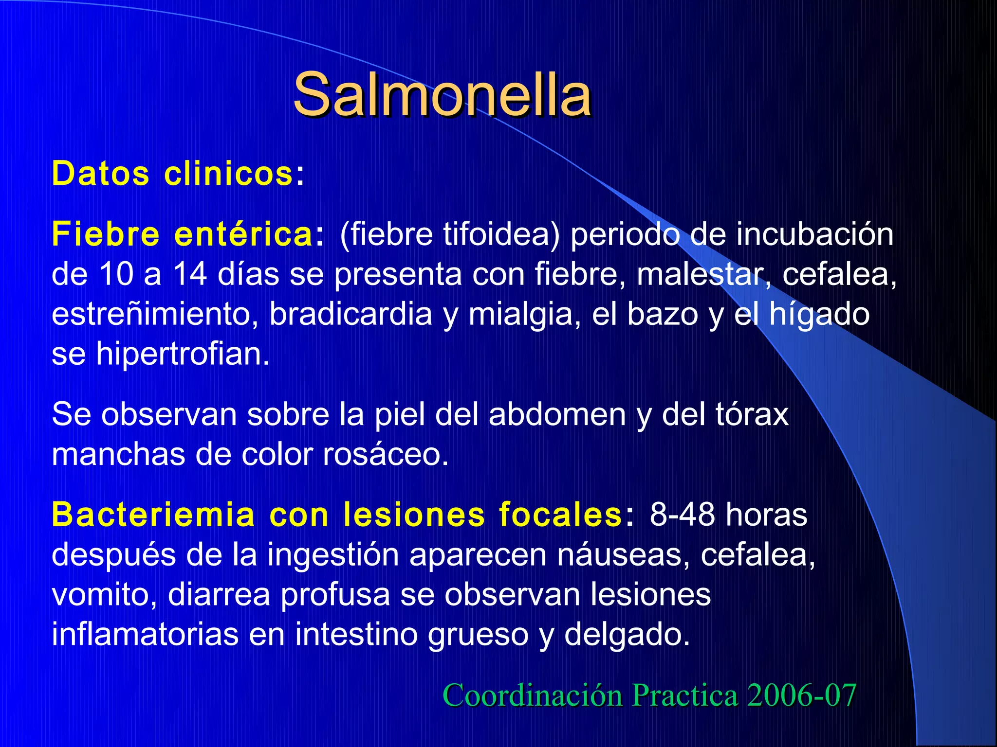 Salmonella
Datos clinicos:
Fiebre entérica: (fiebre tifoidea) periodo de incubación
de 10 a 14 días se presenta con fiebre, malestar, cefalea,
estreñimiento, bradicardia y mialgia, el bazo y el hígado
se hipertrofian.
Se observan sobre la piel del abdomen y del tórax
manchas de color rosáceo.
Bacteriemia con lesiones focales : 8-48 horas
después de la ingestión aparecen náuseas, cefalea,
vomito, diarrea profusa se observan lesiones
inflamatorias en intestino grueso y delgado.
                          Coordinación Practica 2006-07
 
