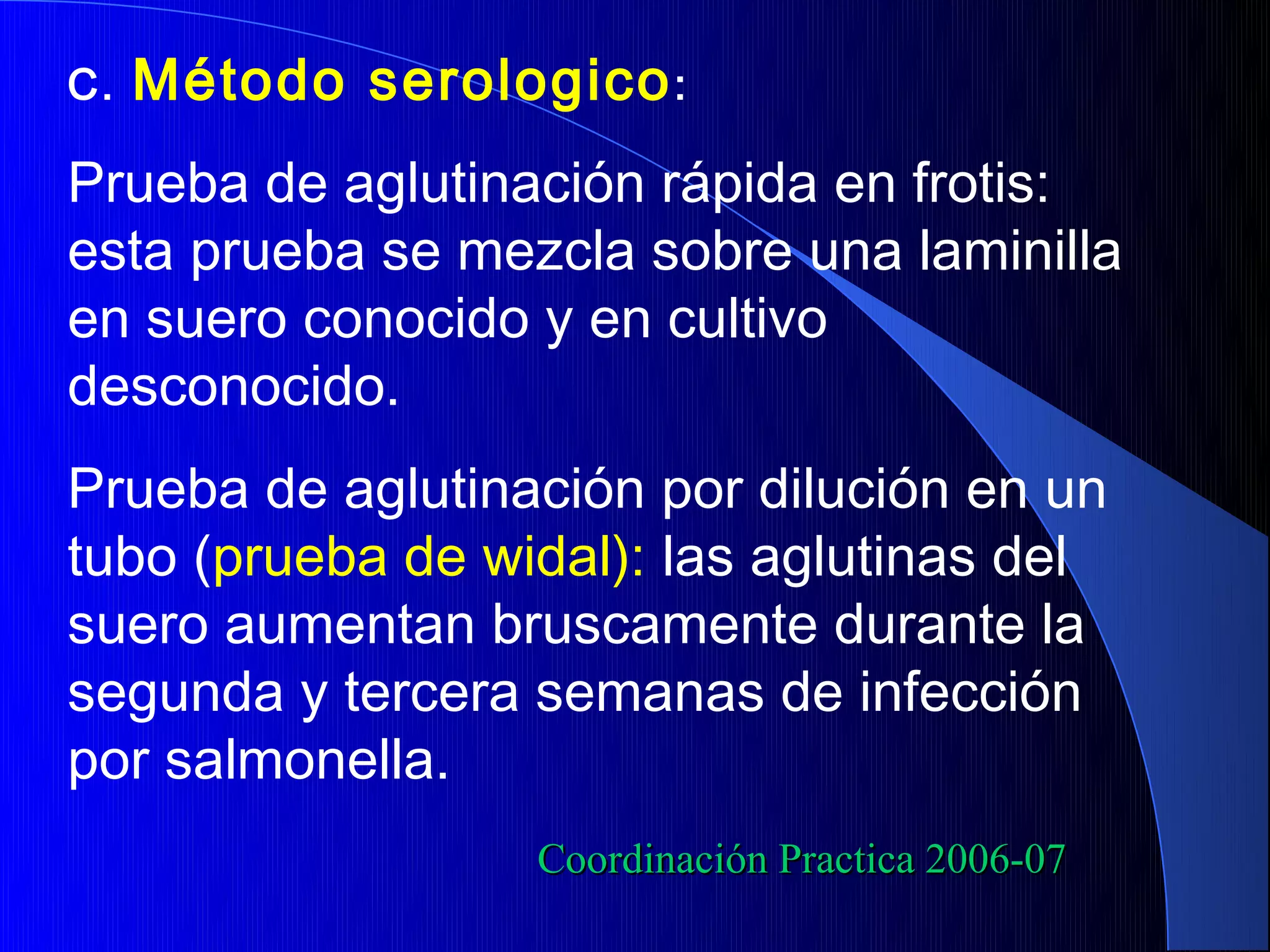 C.   Método serologico :
Prueba de aglutinación rápida en frotis:
esta prueba se mezcla sobre una laminilla
en suero conocido y en cultivo
desconocido.
Prueba de aglutinación por dilución en un
tubo (prueba de widal): las aglutinas del
suero aumentan bruscamente durante la
segunda y tercera semanas de infección
por salmonella.
                  Coordinación Practica 2006-07
 