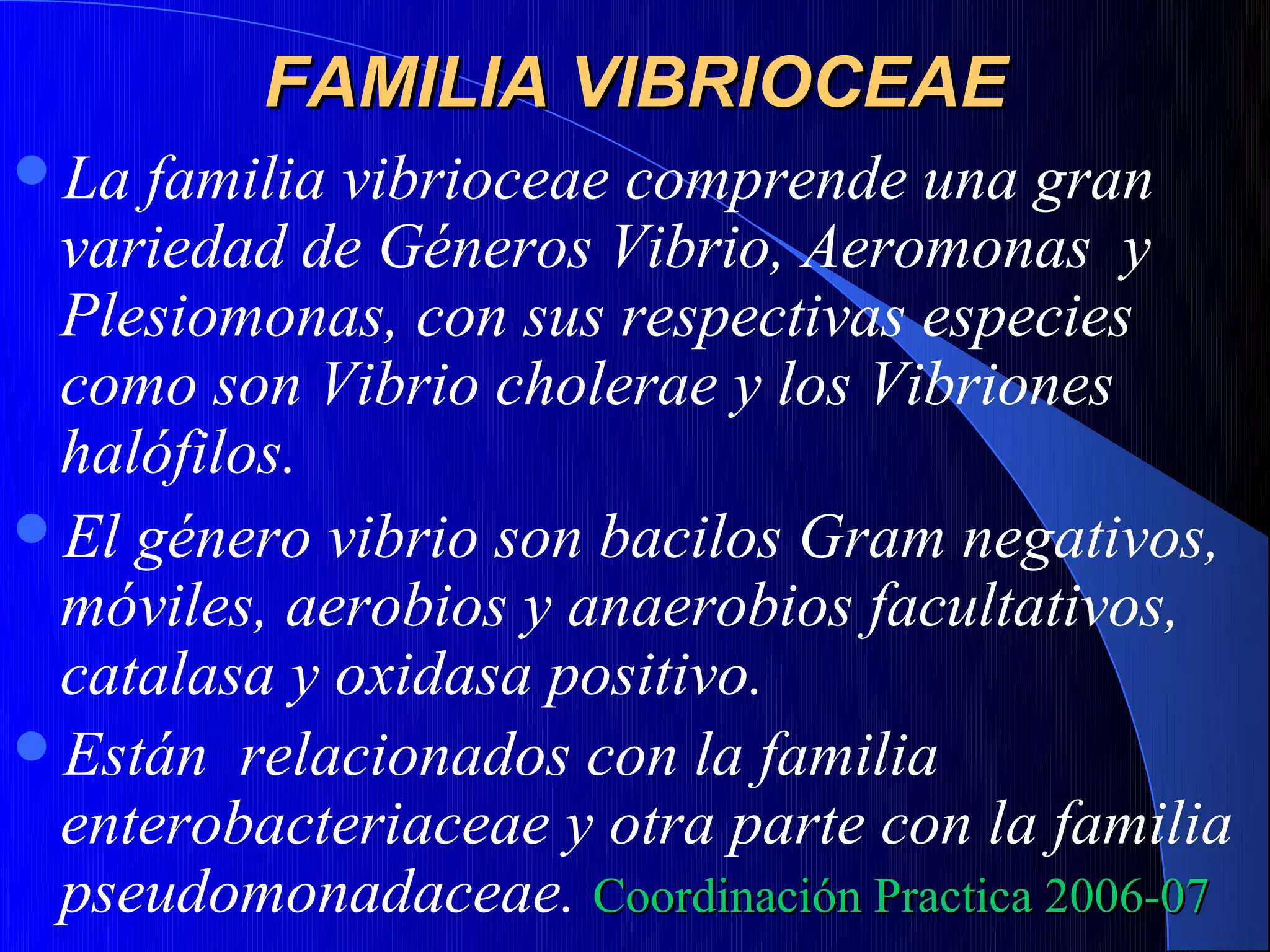 FAMILIA VIBRIOCEAE
La familia vibrioceae comprende una gran
 variedad de Géneros Vibrio, Aeromonas y
 Plesiomonas, con sus respectivas especies
 como son Vibrio cholerae y los Vibriones
 halófilos.
El género vibrio son bacilos Gram negativos,
 móviles, aerobios y anaerobios facultativos,
 catalasa y oxidasa positivo.
Están relacionados con la familia
 enterobacteriaceae y otra parte con la familia
 pseudomonadaceae. Coordinación Practica 2006-07
 