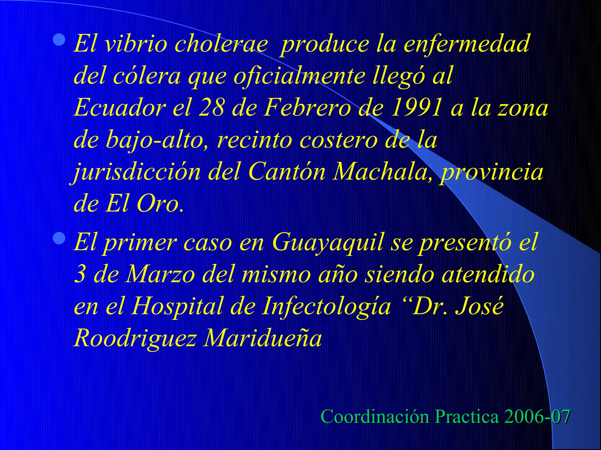  El vibrio cholerae produce la enfermedad
  del cólera que oficialmente llegó al
  Ecuador el 28 de Febrero de 1991 a la zona
  de bajo-alto, recinto costero de la
  jurisdicción del Cantón Machala, provincia
  de El Oro.
 El primer caso en Guayaquil se presentó el
  3 de Marzo del mismo año siendo atendido
  en el Hospital de Infectología “Dr. José
  Roodriguez Maridueña

                       Coordinación Practica 2006-07
 