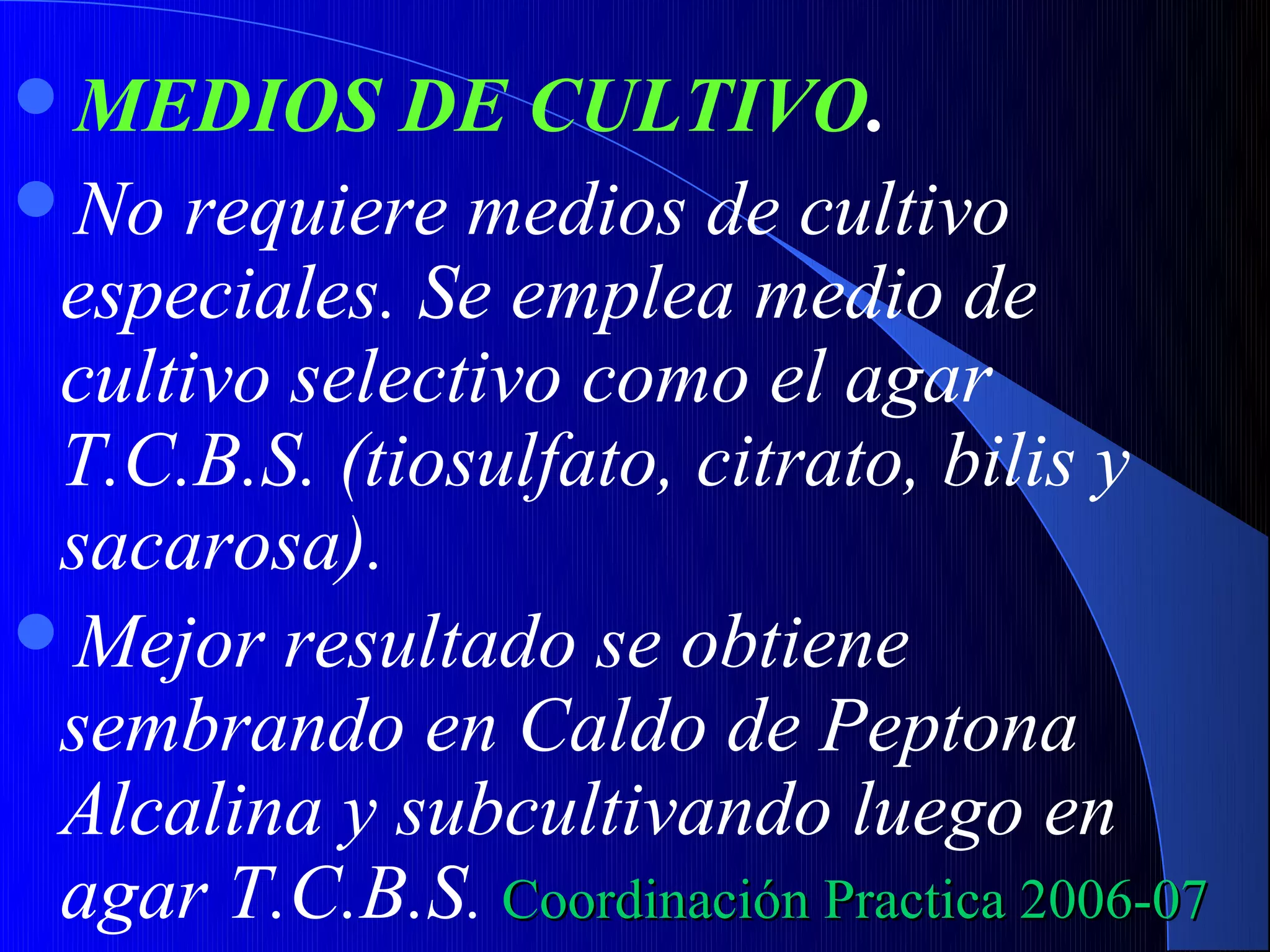 MEDIOS      DE CULTIVO.
No requiere medios de cultivo
 especiales. Se emplea medio de
 cultivo selectivo como el agar
 T.C.B.S. (tiosulfato, citrato, bilis y
 sacarosa).
Mejor resultado se obtiene
 sembrando en Caldo de Peptona
 Alcalina y subcultivando luego en
 agar T.C.B.S. Coordinación Practica 2006-07
 